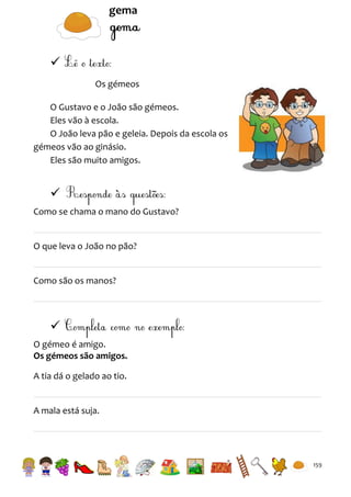 gema


Os gémeos
O Gustavo e o João são gémeos.
Eles vão à escola.
O João leva pão e geleia. Depois da escola os
gémeos vão ao ginásio.
Eles são muito amigos.


Como se chama o mano do Gustavo?

O que leva o João no pão?

Como são os manos?


O gémeo é amigo.
Os gémeos são amigos.
A tia dá o gelado ao tio.

A mala está suja.

159

 
