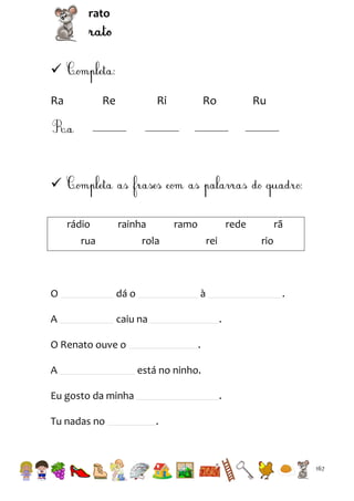 rato


Ra

Re

Ri

Ro

Ru


rádio

rainha

rua

ramo

rede

rola

O

dá o

A

rei

caiu na

.
.

.
está no ninho.

Eu gosto da minha
Tu nadas no

rio

à

O Renato ouve o
A

rã

.
.

167

 