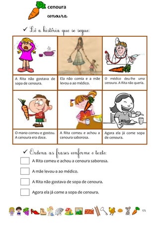 cenoura



A Rita não gostava de
sopa de cenoura.

Ela não comia e a mãe
levou-a ao médico.

O médico deu-lhe uma
cenoura. A Rita não queria.

O mano comeu e gostou.
A cenoura era doce.

A Rita comeu e achou a
cenoura saborosa.

Agora ela já come sopa
de cenoura.


A Rita comeu e achou a cenoura saborosa.
A mãe levou-a ao médico.
A Rita não gostava de sopa de cenoura.
Agora ela já come a sopa de cenoura.

175

 