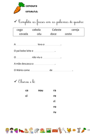 cenoura


cego
cevada

cebola
céu

A

Celeste
doce

leva o

.

O pai bebe leite e
O

cereja
cesto

.

não viu o

.

A mãe descasca a

.

O Mário come

de

.


ce
ci

nou

ra
re
ri
ro
ru

176

 