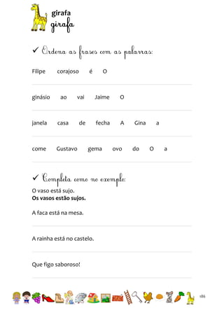 girafa


Filipe

corajoso

é

O

ginásio

ao

vai

Jaime

O

janela

casa

de

fecha

A

come

Gustavo

gema

ovo

Gina

do

a

O

a


O vaso está sujo.
Os vasos estão sujos.
A faca está na mesa.

A rainha está no castelo.

Que figo saboroso!

186

 