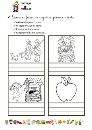 palhaço


 A Gina olha para o poço.
 O caçador caça o coelho.
 É uma maçã saborosa.
 O palhaço dá a bola ao cão.

194

 