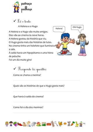 palhaço


A Helena e o Hugo

Helena!

Olá Hugo.

A Helena e o Hugo são muito amigos.
Eles vão ao cinema às nove horas.
A Helena gostou da história que viu.
O Hugo gosta mais das histórias de lutas.
No cinema tinha um holofote que iluminava
a sala.
À saída havia um hipopótamo e uma hiena
de peluche.
Foi um dia muito giro!


Como se chama a menina?

Quais são as histórias de que o Hugo gosta mais?

Que havia à saída do cinema?

Como foi o dia dos meninos?

195

 