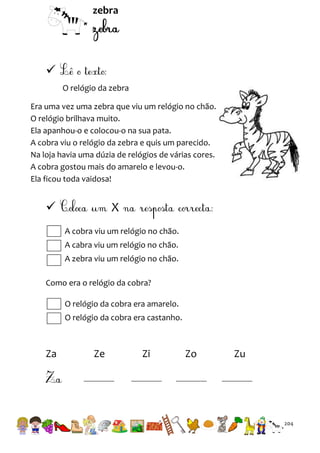 zebra


O relógio da zebra
Era uma vez uma zebra que viu um relógio no chão.
O relógio brilhava muito.
Ela apanhou-o e colocou-o na sua pata.
A cobra viu o relógio da zebra e quis um parecido.
Na loja havia uma dúzia de relógios de várias cores.
A cobra gostou mais do amarelo e levou-o.
Ela ficou toda vaidosa!



X
A cobra viu um relógio no chão.
A cabra viu um relógio no chão.
A zebra viu um relógio no chão.

Como era o relógio da cobra?
O relógio da cobra era amarelo.
O relógio da cobra era castanho.

Za

Ze

Zi

Zo

Zu

204

 