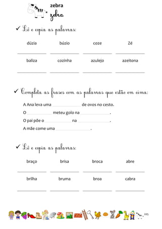 zebra


dúzia

búzio

coze

Zé

baliza

cozinha

azulejo

azeitona


A Ana leva uma
O

de ovos no cesto.
meteu golo na

O pai põe o

.

na

A mãe come uma

.
.


braço

brisa

broca

abre

brilha

bruma

broa

cabra

205

 