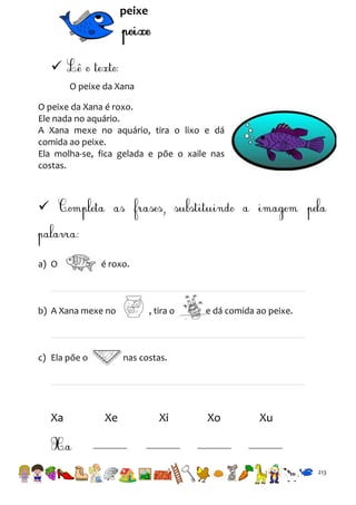 peixe


O peixe da Xana
O peixe da Xana é roxo.
Ele nada no aquário.
A Xana mexe no aquário, tira o lixo e dá
comida ao peixe.
Ela molha-se, fica gelada e põe o xaile nas
costas.



a) O

é roxo.

b) A Xana mexe no

c) Ela põe o

Xa

, tira o

e dá comida ao peixe.

nas costas.

Xe

Xi

Xo

Xu

213

 