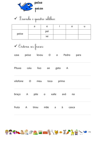 peixe


a

e

i

o

u

pei

peixe

xe


casa

Pituxa

peixe

fruta

O

o

caiu

lixo

ao

O

meu

toca

xilofone

braço

levou

A

A

põe

tirou

o

mãe

Pedro

gata

para

A

primo

xaile

a

avó

à

no

casca

215

 