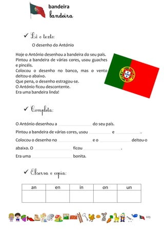 bandeira


O desenho do António
Hoje o António desenhou a bandeira do seu país.
Pintou a bandeira de várias cores, usou guaches
e pincéis.
Colocou o desenho no banco, mas o vento
deitou-o abaixo.
Que pena, o desenho estragou-se.
O António ficou descontente.
Era uma bandeira linda!


O António desenhou a

do seu país.

Pintou a bandeira de várias cores, usou
Colocou o desenho no

e

.

eo

abaixo. O

ficou

Era uma

deitou-o
.

bonita.


an

en

in

on

un

223

 