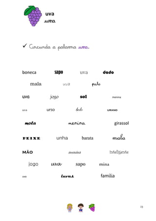 uva

uva
 Circunda a palavra uva.

boneca

sapo

mala
uva

uva

bolo

unha

uva

urano

girassol

mala

barata

inteligente

menina

mão
jogo

menina

menina

mola
peixe

pato
sol

jogo
urso

uva

dado

uva

uva

sapo
luvas

mina
família

23

 