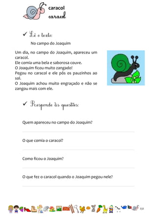 caracol


No campo do Joaquim
Um dia, no campo do Joaquim, apareceu um
caracol.
Ele comia uma bela e saborosa couve.
O Joaquim ficou muito zangado!
Pegou no caracol e ele pôs os pauzinhos ao
sol.
O Joaquim achou muito engraçado e não se
zangou mais com ele.


Quem apareceu no campo do Joaquim?

O que comia o caracol?

Como ficou o Joaquim?

O que fez o caracol quando o Joaquim pegou nele?

232

 