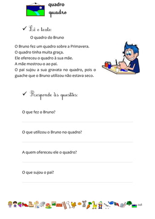 quadro


O quadro do Bruno
O Bruno fez um quadro sobre a Primavera.
O quadro tinha muita graça.
Ele ofereceu o quadro à sua mãe.
A mãe mostrou-o ao pai.
O pai sujou a sua gravata no quadro, pois o
guache que o Bruno utilizou não estava seco.


O que fez o Bruno?

O que utilizou o Bruno no quadro?

A quem ofereceu ele o quadro?

O que sujou o pai?

248

 