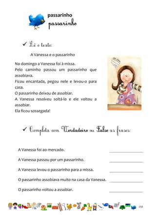passarinho


A Vanessa e o passarinho
No domingo a Vanessa foi à missa.
Pelo caminho passou um passarinho que
assobiava.
Ficou encantada, pegou nele e levou-o para
casa.
O passarinho deixou de assobiar.
A Vanessa resolveu soltá-lo e ele voltou a
assobiar.
Ela ficou sossegada!


A Vanessa foi ao mercado.
A Vanessa passou por um passarinho.
A Vanessa levou o passarinho para a missa.
O passarinho assobiava muito na casa da Vanessa.
O passarinho voltou a assobiar.

256

 