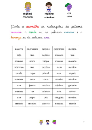 menina

menina

uva

menino

uva

menino

Pinta a vermelho os rectângulos da palavra
menina, a verde os da palavra menino e a
laranja os da palavra uva.
palavra

engraçado

menino

mentiroso

menina

bola

uva

curioso

macaca

uva

menino

nome

tulipa

menina

moinho

minhoca

uva

menina

meio

menino

escola

capa

pincel

uva

sapato

menina

mota

unha

carteira

menino

uva

janela

menina

telefone

gatinho

menino

luz

telhado

uva

motor

usa

papel

uva

canguru

menina

armário

menina

cassete

menino

moeda

27

 