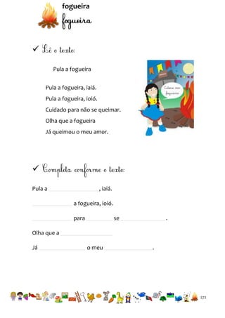 fogueira


Pula a fogueira
Pula a fogueira, iaiá.
Pula a fogueira, ioió.
Cuidado para não se queimar.
Olha que a fogueira
Já queimou o meu amor.


Pula a

, iaiá.
a fogueira, ioió.
para

se

.

Olha que a
Já

o meu

.

272

 