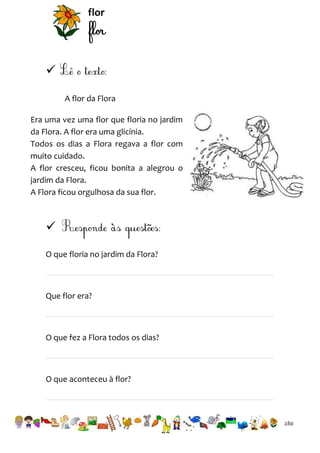 flor


A flor da Flora
Era uma vez uma flor que floria no jardim
da Flora. A flor era uma glicínia.
Todos os dias a Flora regava a flor com
muito cuidado.
A flor cresceu, ficou bonita a alegrou o
jardim da Flora.
A Flora ficou orgulhosa da sua flor.


O que floria no jardim da Flora?

Que flor era?

O que fez a Flora todos os dias?

O que aconteceu à flor?

280

 