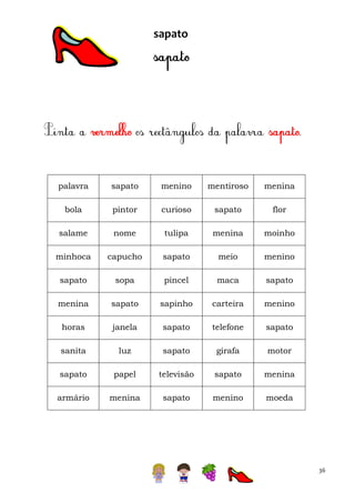 sapato

palavra

sapato

menino

mentiroso

menina

bola

pintor

curioso

sapato

flor

salame

nome

tulipa

menina

moinho

minhoca

capucho

sapato

meio

menino

sapato

sopa

pincel

maca

sapato

menina

sapato

sapinho

carteira

menino

horas

janela

sapato

telefone

sapato

sanita

luz

sapato

girafa

motor

sapato

papel

televisão

sapato

menina

armário

menina

sapato

menino

moeda

36

 