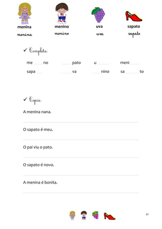 sapato

uva

menino

menina


me

no

sapa

pato
va

u

meni
nino

sa

to


A menina nana.

O sapato é meu.

O pai viu o pato.

O sapato é novo.

A menina é bonita.

41

 