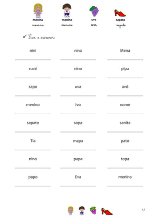 menina

uva

menino

sapato


nini

nina

Mena

nani

nino

pipa

sapo

uva

avó

menino

Ivo

nome

sapato

sopa

sanita

Tia

mapa

pato

nino

papa

topa

papo

Eva

menina

47

 