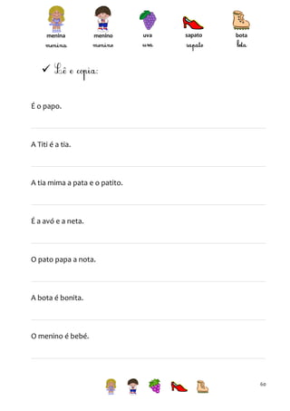 menina

menino

uva

sapato

bota


É o papo.

A Titi é a tia.

A tia mima a pata e o patito.

É a avó e a neta.

O pato papa a nota.

A bota é bonita.

O menino é bebé.

60

 