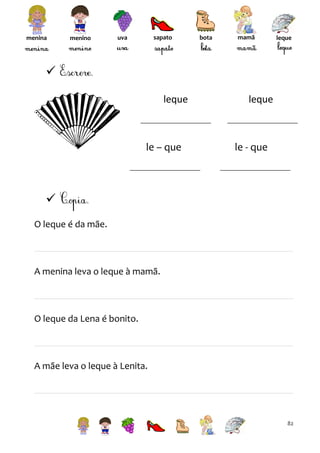 menina

menino

sapato

uva

bota

mamã

leque


leque

le – que

leque

le - que


O leque é da mãe.

A menina leva o leque à mamã.

O leque da Lena é bonito.

A mãe leva o leque à Lenita.

82

 