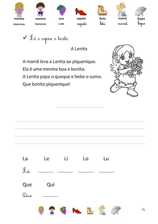 menina

sapato

uva

menino

bota

mamã

leque


A Lenita
A mamã leva a Lenita ao piquenique.
Ela é uma menina boa e bonita.
A Lenita papa o queque e bebe o sumo.
Que bonito piquenique!

La

Que

Le

Li

Lo

Lu

Qui

Que
83

 