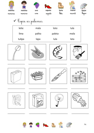 menina

menino

uva

sapato

bota

mamã

leque


leite

mala

loto

lula

lima

palito

paleta

mola

tulipa

lapa

lula

lata

84

 