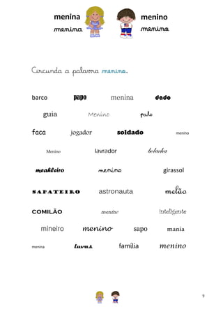 menina

menino

menino

menina

Circunda a palavra menino.
barco

papo

guia
faca

Menino

menino

bolacha

lavrador

Menino

menino

sapateiro

girassol

astronauta

meahleiro

melão
inteligente

menino

comilão

menina

pato
soldado

jogador

mineiro

dado

menina

menino
luvas

sapo
família

mania
menino

9

 