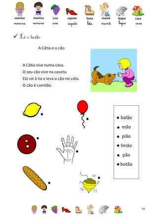 menina

menino

uva

sapato

bota

mamã

leque

casa


A Cátia e o cão

A Cátia vive numa casa.
O seu cão vive na casota.
Ela vai à tia e leva o cão no colo.
O cão é comilão.

balão
mão
pião
limão
pão
botão

94

 