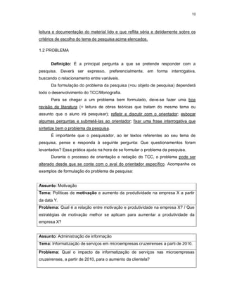 10
leitura e documentação do material lido e que reflita séria e detidamente sobre os
critérios de escolha do tema de pesquisa acima elencados.
1.2 PROBLEMA
Definição: É a principal pergunta a que se pretende responder com a
pesquisa. Deverá ser expresso, preferencialmente, em forma interrogativa,
buscando o relacionamento entre variáveis.
Da formulação do problema da pesquisa (=ou objeto de pesquisa) dependerá
todo o desenvolvimento do TCC/Monografia.
Para se chegar a um problema bem formulado, deve-se fazer uma boa
revisão de literatura (= leitura de obras teóricas que tratam do mesmo tema ou
assunto que o aluno irá pesquisar); refletir e discutir com o orientador; esboçar
algumas perguntas e submetê-las ao orientador; fixar uma frase interrogativa que
sintetize bem o problema da pesquisa.
É importante que o pesquisador, ao ler textos referentes ao seu tema de
pesquisa, pense e responda à seguinte pergunta: Que questionamentos foram
levantados? Essa prática ajuda na hora de se formular o problema da pesquisa.
Durante o processo de orientação e redação do TCC, o problema pode ser
alterado desde que se conte com o aval do orientador específico. Acompanhe os
exemplos de formulação do problema de pesquisa:
Assunto: Motivação
Tema: Políticas de motivação e aumento da produtividade na empresa X a partir
da data Y.
Problema: Qual é a relação entre motivação e produtividade na empresa X? / Que
estratégias de motivação melhor se aplicam para aumentar a produtividade da
empresa X?
Assunto: Administração de informação
Tema: Informatização de serviços em microempresas cruzeirenses a parti de 2010.
Problema: Qual o impacto da informatização de serviços nas microempresas
cruzeirenses, a partir de 2010, para o aumento da clientela?
 