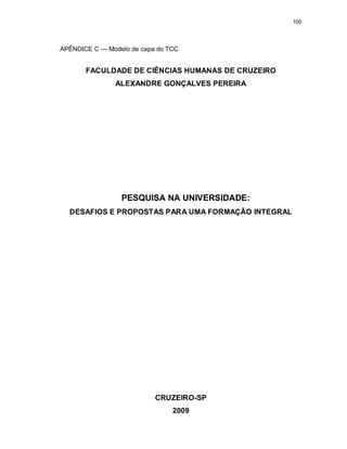 100
APÊNDICE C — Modelo de capa do TCC
FACULDADE DE CIÊNCIAS HUMANAS DE CRUZEIRO
ALEXANDRE GONÇALVES PEREIRA
PESQUISA NA UNIVERSIDADE:
DESAFIOS E PROPOSTAS PARA UMA FORMAÇÃO INTEGRAL
CRUZEIRO-SP
2009
 