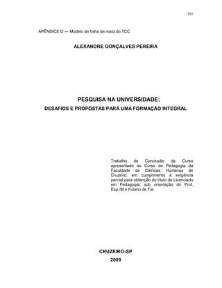 101
APÊNDICE D — Modelo de folha de rosto do TCC
ALEXANDRE GONÇALVES PEREIRA
PESQUISA NA UNIVERSIDADE:
DESAFIOS E PROPOSTAS PARA UMA FORMAÇÃO INTEGRAL
Trabalho de Conclusão de Curso
apresentado ao Curso de Pedagogia da
Faculdade de Ciências Humanas de
Cruzeiro, em cumprimento à exigência
parcial para obtenção do título de Licenciado
em Pedagogia, sob orientação do Prof.
Esp./M.e Fulano de Tal.
CRUZEIRO-SP
2009
 