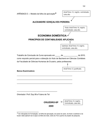 102
APÊNDICE E — Modelo de folha de aprovação30
ALEXANDRE GONÇALVES PEREIRA
ECONOMIA DOMÉSTICA:
PRINCÍPIOS DE CONTABILIDADE APLICADA
Trabalho de Conclusão de Curso aprovado em _____ de ______________ de 2010,
como requisito parcial para a obtenção do título de Bacharel em Ciências Contábeis
da Faculdade de Ciências Humanas de Cruzeiro, pelos professores:
Banca Examinadora:
_______________________________________________________
_______________________________________________________
_______________________________________________________
________________________________________
Orientador: Prof. Esp./M.e Fulano de Tal
CRUZEIRO-SP
2009
30
As indicações de formatação, na folha de aprovação, do nome do autor, do título e subtítulo e do
local e data aplicam-se à capa e à folha de rosto, tanto do TCC quanto do projeto de pesquisa.
Arial/Times 14, negrito, centralizado,
caixa alta
Título: Arial/Times 16, negrito,
centralizado, caixa alta.
Subtítulo: Arial/Times 14, negrito,
centralizado, caixa alta.
Arial/Times 12, justificado.
Arial/Times 14, negrito,
Centralizado, caixa alta.
 