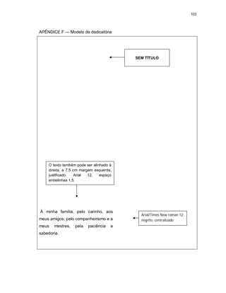 103
APÊNDICE F — Modelo de dedicatória
À minha família, pelo carinho, aos
meus amigos, pelo companheirismo e a
meus mestres, pela paciência e
sabedoria.
SEM TÍTULO
Arial/Times New roman 12;
negrito, centralizado
O texto também pode ser alinhado à
direita, a 7,5 cm margem esquerda,
justificado. Arial 12, espaço
entrelinhas 1,5.
 