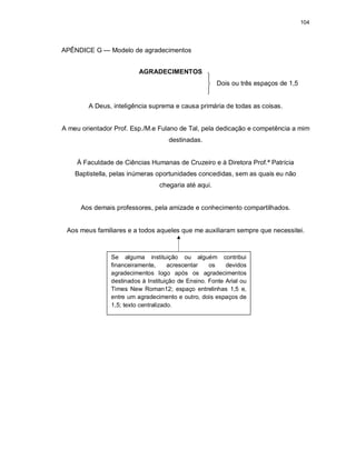 104
APÊNDICE G — Modelo de agradecimentos
AGRADECIMENTOS
Dois ou três espaços de 1,5
A Deus, inteligência suprema e causa primária de todas as coisas.
A meu orientador Prof. Esp./M.e Fulano de Tal, pela dedicação e competência a mim
destinadas.
À Faculdade de Ciências Humanas de Cruzeiro e à Diretora Prof.ª Patrícia
Baptistella, pelas inúmeras oportunidades concedidas, sem as quais eu não
chegaria até aqui.
Aos demais professores, pela amizade e conhecimento compartilhados.
Aos meus familiares e a todos aqueles que me auxiliaram sempre que necessitei.
Se alguma instituição ou alguém contribui
financeiramente, acrescentar os devidos
agradecimentos logo após os agradecimentos
destinados à Instituição de Ensino. Fonte Arial ou
Times New Roman12; espaço entrelinhas 1,5 e,
entre um agradecimento e outro, dois espaços de
1,5; texto centralizado.
 