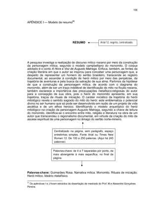 106
APÊNDICE I — Modelo de resumo31
RESUMO
A pesquisa investiga a realização do discurso mítico rosiano por meio da construção
da personagem mítica, segundo o modelo campbelliano do monomito. O corpus
adotado é o conto A Hora e Vez de Augusto Matraga. Enfoca, também, as fontes da
criação literária em que o autor se inspirou para conceber uma personagem que, a
despeito de representar um homem do sertão brasileiro, transcende ao registro
documental, ao ascender à condição de herói mítico por meio das peripécias, da
trajetória de aventuras e pela busca da salvação de sua alma. Partimos da hipótese
de que a construção da personagem mítica, de acordo com o diagrama do
monomito, além de ser um traço indelével de identificação do mito na ficção rosiana,
também esclarece a importância das preocupações metafisico-religiosas do autor
para a concepção de sua obra, pois o herói do monomito apresenta, em sua
trajetória, traços de rituais de iniciação. O caráter iniciático da trajetória do herói
mitológico revela o sentido sagrado do mito do herói: este emblematiza o potencial
divino no ser humano que só pode ser desenvolvido em razão de um projeto de vida
ascética e de um ethos heroico. Identificando o modelo arquetípico do herói
mitológico na criação da personagem Augusto Matraga, segundo a chave de leitura
do monomito, identifica-se o encontro entre mito, religião e literatura na obra de um
autor que transcendeu o regionalismo documental, em virtude da criação do mito da
ascese espiritual de uma personagem no âmago do sertão norte-mineiro.
Palavras-chave: Guimarães Rosa. Narrativa mítica. Monomito. Rituais de iniciação.
Herói mítico. Ideário metafísico.
31
Os apêndices I e J foram extraídos da dissertação de mestrado do Prof. M.e Alexandre Gonçalves
Pereira.
Arial 12, negrito, centralizado.
Centralizado na página, sem parágrafo, espaço
entrelinhas simples. Fonte Arial ou Times New
Roman 12. De 100 a 250 palavras. (Aqui há 245
palavras).
Palavras-chave: de 4 a 7 separadas por ponto, da
mais abrangente à mais específica; no final da
página.
 