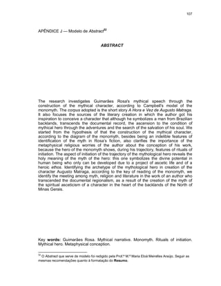 107
APÊNDICE J — Modelo de Abstract32
ABSTRACT
The research investigates Guimarães Rosa's mythical speech through the
construction of the mythical character, according to Campbell's model of the
monomyth. The corpus adopted is the short story A Hora e Vez de Augusto Matraga.
It also focuses the sources of the literary creation in which the author got his
inspiration to conceive a character that although he symbolizes a man from Brazilian
backlands, transcends the documental record, the ascension to the condition of
mythical hero through the adventures and the search of the salvation of his soul. We
started from the hypothesis of that the construction of the mythical character,
according to the diagram of the monomyth, besides being an indelible features of
identification of the myth in Rosa’s fiction, also clarifies the importance of the
metaphysical religious worries of the author about the conception of his work,
because the hero of the monomyth shows, during his trajectory, features of rituaIs of
initiation. The aspect of initiation of the trajectory of the mythological hero reveals the
holy meaning of the myth of the hero: this one symbolizes the divine potential in
human being who only can be developed due to a project of ascetic life and of a
heroic ethos. Identifying the archetype of the mythological hero in creation of the
character Augusto Matraga, according to the key of reading of the monomyth, we
identify the meeting among myth, religion and literature in the work of an author who
transcended the documental regionalism, as a result of the creation of the myth of
the spiritual asceticism of a character in the heart of the backlands of the North of
Minas Gerais.
Key words: Guimarães Rosa. Mythical narrative. Monomyth. RituaIs of initiation.
Mythical hero. Metaphysical conception.
32
O Abstract que serve de modelo foi redigido pela Prof.ª M.ª Maria Eloá Meirelles Araújo. Seguir as
mesmas recomendações quanto à formatação do Resumo.
 