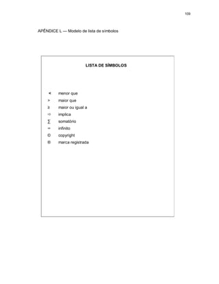 109
APÊNDICE L — Modelo de lista de símbolos
LISTA DE SÍMBOLOS
< menor que
> maior que
≥ maior ou igual a
 implica
∑ somatório
∞ infinito
© copyright
® marca registrada
 
