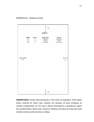 110
APÊNDICE M — Modelo de errata
OBSERVAÇÃO: Corrija meticulosamente o TCC antes de depositá-lo. Evite utilizar
errata, somente em último caso. Quando, por exemplo, já foram entregues as
versões encadernadas do TCC para a Banca Examinadora e percebeu-se algum
erro posteriormente. Nesse caso, imprima e distribua uma folha de errata para cada
membro da banca antes de iniciar a defesa.
 