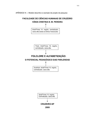 111
APÊNDICE N — Modelo descritivo e exemplo de projeto de pesquisa
FACULDADE DE CIÊNCIAS HUMANAS DE CRUZEIRO
VÂNIA CRISTINA N. M. PEREIRA
FOLCLORE E ALFABETIZAÇÃO:
O POTENCIAL PEDAGÓGICO DAS PARLENDAS
CRUZEIRO-SP
2009
Arial/Times 14, negrito, centralizado,
caixa alta (todas as letras maiúsculas.
Título: Arial/Times 16, negrito,
centralizado, caixa alta.
Subtítulo: Arial/Times 14, negrito,
centralizado, caixa alta.
Arial/Times 14, negrito,
Centralizado, caixa alta.
 