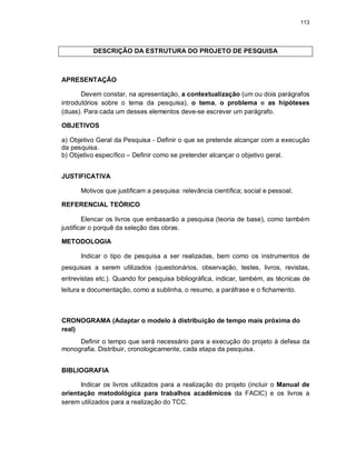 113
DESCRIÇÃO DA ESTRUTURA DO PROJETO DE PESQUISA
APRESENTAÇÃO
Devem constar, na apresentação, a contextualização (um ou dois parágrafos
introdutórios sobre o tema da pesquisa), o tema, o problema e as hipóteses
(duas). Para cada um desses elementos deve-se escrever um parágrafo.
OBJETIVOS
a) Objetivo Geral da Pesquisa - Definir o que se pretende alcançar com a execução
da pesquisa.
b) Objetivo específico – Definir como se pretender alcançar o objetivo geral.
JUSTIFICATIVA
Motivos que justificam a pesquisa: relevância científica; social e pessoal.
REFERENCIAL TEÓRICO
Elencar os livros que embasarão a pesquisa (teoria de base), como também
justificar o porquê da seleção das obras.
METODOLOGIA
Indicar o tipo de pesquisa a ser realizadas, bem como os instrumentos de
pesquisas a serem utilizados (questionários, observação, testes, livros, revistas,
entrevistas etc.). Quando for pesquisa bibliográfica, indicar, também, as técnicas de
leitura e documentação, como a sublinha, o resumo, a paráfrase e o fichamento.
CRONOGRAMA (Adaptar o modelo à distribuição de tempo mais próxima do
real)
Definir o tempo que será necessário para a execução do projeto à defesa da
monografia. Distribuir, cronologicamente, cada etapa da pesquisa.
BIBLIOGRAFIA
Indicar os livros utilizados para a realização do projeto (incluir o Manual de
orientação metodológica para trabalhos acadêmicos da FACIC) e os livros a
serem utilizados para a realização do TCC.
 