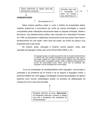 114
APRESENTAÇÃO
Dois espaços de 1,5
Saber sempre significou poder e, como a história da humanidade atesta,
impérios erigiram-se e sucumbiram por conta do avanço tecnológico e cultural
conquistados pelas realizações educacionais desta ou daquela civilização. Desde o
Iluminismo, cujo desdobramento político mais marcante foi a Revolução Francesa,
em 1789, os pensadores e intelectuais convenceram-se de que quanto maior fosse o
esclarecimento de uma nação, maior seria seu poder, seu senso de justiça e sua
propensão para a paz social.
No entanto, poder, educação e fomento cultural passam, antes, pela
aquisição da linguagem verbal, pois, como afirma Petter (2005, p.12):
[A linguagem possui um poder] que permite não só nomear/criar/transformar
o universo real, mas também possibilita trocar experiências, falar sobre o
que existiu, poderá vir a existir, e até mesmo imaginar o que não precisa
nem pode existir. A linguagem verbal é, então, a matéria do pensamento e o
veículo da comunicação social. Assim como não há sociedade sem
linguagem, não há sociedade sem comunicação.
À luz da constatação da interdependência entre linguagem, comunicação e
sociedade e da premência de se ensinar e de se adquirir a linguagem verbal, o
presente trabalho tem como tema a investigação do potencial pedagógico do gênero
parlenda como recurso metodológico auxiliar no processo de alfabetização de
crianças de cinco e seis anos de idade.
Parágrafo referente ao tema. Observação:
Os parágrafos anteriores, inclusive a citação
(que não é obrigatória) são parágrafos de
contextualização.
Títulos: Arial/Times 12, negrito, caixa alta,
alinhamento à esquerda.
Começar, aqui, com
a numeração a
partir do número
dois, Arial/Times 10.
2
 