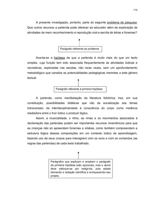 115
A presente investigação, portanto, parte do seguinte problema de pesquisa:
Que outros recursos a parlenda pode oferecer ao educador além da exploração de
atividades de mero reconhecimento e reprodução oral e escrita de letras e fonemas?
Aventa-se a hipótese de que a parlenda é muito mais do que um texto
simples, cuja função tem sido associada frequentemente às atividades lúdicas e
recreativas, exploradas nas escolas, não raras vezes, sem um aprofundamento
metodológico que canalize as potencialidades pedagógicas inerentes a este gênero
textual.
A parlenda, como manifestação da literatura folclórica, traz, em sua
constituição, possibilidades didáticas que vão da socialização aos temas
transversais; da interdisciplinaridade à consciência do corpo como instância
mediadora entre o fruir lúdico o produzir lógico.
Assim, a musicalidade, o ritmo, as rimas e os movimentos associados à
declamação das parlendas podem ser importantes recursos mnemônicos para que
as crianças não só apreendam fonemas e sílabas, como também compreendam a
estrutura lógica dessas composições em um contexto lúdico de aprendizagem,
fazendo uso de seus corpos para interagirem com os sons e com os comandos (as
regras das parlendas) de cada texto trabalhado.
Parágrafo referente ao problema
Parágrafo referente à primeira hipótese
Parágrafos que explicam e ampliam o parágrafo
da primeira hipótese (são opcionais, mas o aluno
deve esforçar-se por redigi-los, pois estará
treinando a redação científica e enriquecendo seu
projeto.
 