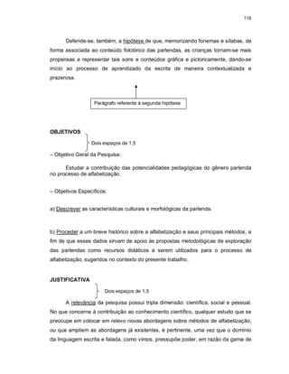 116
Defende-se, também, a hipótese de que, memorizando fonemas e sílabas, de
forma associada ao conteúdo folclórico das parlendas, as crianças tornam-se mais
propensas a representar tais sons e conteúdos gráfica e pictoricamente, dando-se
início ao processo de aprendizado da escrita de maneira contextualizada e
prazerosa.
OBJETIVOS
Dois espaços de 1,5
– Objetivo Geral da Pesquisa:
Estudar a contribuição das potencialidades pedagógicas do gênero parlenda
no processo de alfabetização.
– Objetivos Específicos:
a) Descrever as características culturais e morfológicas da parlenda.
b) Proceder a um breve histórico sobre a alfabetização e seus principais métodos, a
fim de que esses dados sirvam de apoio às propostas metodológicas de exploração
das parlendas como recursos didáticos a serem utilizados para o processo de
alfabetização, sugeridos no contexto do presente trabalho.
JUSTIFICATIVA
Dois espaços de 1,5
A relevância da pesquisa possui tripla dimensão: científica, social e pessoal.
No que concerne à contribuição ao conhecimento científico, qualquer estudo que se
preocupe em colocar em relevo novas abordagens sobre métodos de alfabetização,
ou que ampliem as abordagens já existentes, é pertinente, uma vez que o domínio
da linguagem escrita e falada, como vimos, pressupõe poder, em razão da gama de
Parágrafo referente à segunda hipótese
 