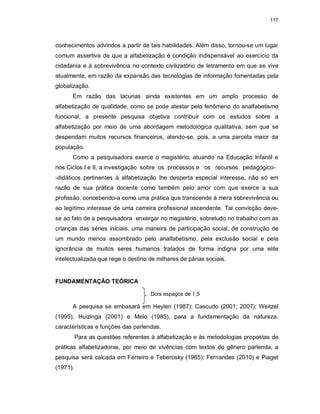117
conhecimentos advindos a partir de tais habilidades. Além disso, tornou-se um lugar
comum assertiva de que a alfabetização é condição indispensável ao exercício da
cidadania e à sobrevivência no contexto civilizatório de letramento em que se vive
atualmente, em razão da expansão das tecnologias de informação fomentadas pela
globalização.
Em razão das lacunas ainda existentes em um amplo processo de
alfabetização de qualidade, como se pode atestar pelo fenômeno do analfabetismo
funcional, a presente pesquisa objetiva contribuir com os estudos sobre a
alfabetização por meio de uma abordagem metodológica qualitativa, sem que se
despendam muitos recursos financeiros, atendo-se, pois, a uma parcela maior da
população.
Como a pesquisadora exerce o magistério, atuando na Educação Infantil e
nos Ciclos I e II, a investigação sobre os processos e os recursos pedagógico-
-didáticos pertinentes à alfabetização lhe desperta especial interesse, não só em
razão de sua prática docente como também pelo amor com que exerce a sua
profissão, concebendo-a como uma prática que transcende à mera sobrevivência ou
ao legítimo interesse de uma carreira profissional ascendente. Tal convicção deve-
se ao fato de a pesquisadora enxergar no magistério, sobretudo no trabalho com as
crianças das séries iniciais, uma maneira de participação social, de construção de
um mundo menos assombrado pelo analfabetismo, pela exclusão social e pela
ignorância de muitos seres humanos tratados de forma indigna por uma elite
intelectualizada que rege o destino de milhares de párias sociais.
FUNDAMENTAÇÃO TEÓRICA
Dois espaços de 1,5
A pesquisa se embasará em Heylen (1987); Cascudo (2001; 2007); Weitzel
(1995), Huizinga (2001) e Melo (1985), para a fundamentação da natureza,
características e funções das parlendas.
Para as questões referentes à alfabetização e às metodologias propostas de
práticas alfabetizadoras, por meio de vivências com textos do gênero parlenda, a
pesquisa será calcada em Ferreiro e Teberosky (1985); Fernandes (2010) e Piaget
(1971).
 