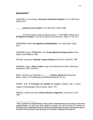 119
BIBLIOGRAFIA33
CASCUDO, Luís da Câmara. Dicionário do folclore brasileiro. 10. ed. São Paulo:
Global, 2001.
______.Literatura oral no Brasil. 2. ed. São Paulo: Global, 2006.
______. O folclore: literatura oral e literatura popular. In: COUTINHO, Afrânio (Dir.).
A Literatura no Brasil. 2. ed. Rio de Janeiro: Sul Americana, 1968. p.71-79. Vol. I.
FERNANDES. Maria. Os segredos da alfabetização. 2. ed. São Paulo: Cortez,
2010.
FERREIRO, Emilia; TEBEROSKY, Ana. A psicogênese da língua escrita. Porto
Alegre: Artes Médicas, 1999.
HEYLEN, Jacqueline. Parlenda: riqueza folclórica. São Paulo: HUCITEC, 1987.
HUIZINGA, Joahan. Homo Ludens: o jogo como elemento da cultura. São Paulo:
Perspectiva, 2007. (Estudos).
MELO, Veríssimo de. Parlendas. In: ______. Folclore infantil. Belo Horizonte:
Itatiaia, 1985. p.37-78 (Biblioteca de Estudos Brasileiros Vol. 20).
PIAGET, Jean. A Formação do símbolo na criança: imitação, jogo e sonho,
imagem e representação. Rio de Janeiro: Zahar, 1971.
WEITZEL, Antônio Henrique. Folclore literário e linguístico. Juiz de Fora: UFJF,
1995.
33
Não é necessário ler integralmente os livros, porém é indispensável que se conheçam, pelo menos
superficialmente, as obras que serão objetos de estudo, por meio da leitura do sumário, da
introdução, das considerações finais, de resenhas existentes sobre as obras e de pesquisas sobre o
autor por meio da consulta a sites de busca ou de consulta a catálogos de livrarias etc.
 