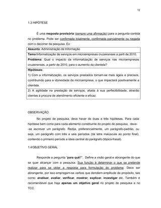 12
1.3 HIPÓTESE
É uma resposta provisória (sempre uma afirmação) para a pergunta contida
no problema. Pode ser confirmada totalmente, confirmada parcialmente ou negada
com o decorrer da pesquisa. Ex:
Assunto: Administração de Informação
Tema:Informatização de serviços em microempresas cruzeirenses a parti de 2010.
Problema: Qual o impacto da informatização de serviços nas microempresas
cruzeirenses, a partir de 2010, para o aumento da clientela?
Hipóteses:
1) Com a informatização, os serviços prestados tornam-se mais ágeis e precisos,
contribuindo para a idoneidade da microempresa, o que impactará positivamente a
clientela.
2) A agilidade na prestação de serviços, aliada à sua perfectibilidade, atrairão
clientes à procura de atendimento eficiente e eficaz.
OBSERVAÇÃO:
No projeto de pesquisa, deve haver de duas a três hipóteses. Para cada
hipótese bem como para cada elemento constituinte do projeto de pesquisa, deve-
-se escrever um parágrafo. Redija, preferencialmente, um parágrafo-padrão, ou
seja, um parágrafo com três a seis períodos (da letra maiúscula ao ponto final),
contendo o primeiro período a ideia central do parágrafo (tópico-frasal).
1.4OBJETIVO GERAL
Responde a pergunta “para quê?”. Define a visão geral e abrangente do que
se quer alcançar com a pesquisa. Sua função é determinar o que se pretende
realizar para se obter a resposta para formulação do problema. Deve ser
abrangente, por isso empregam-se verbos que denotem amplitude de propósito, tais
como: analisar, avaliar, verificar, mostrar, explicar, investigar etc. Também é
recomendável que haja apenas um objetivo geral no projeto de pesquisa e no
TCC.
 