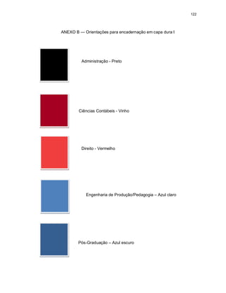 122
ANEXO B — Orientações para encadernação em capa dura I
Administração - Preto
Ciências Contábeis - Vinho
Direito - Vermelho
Engenharia de Produção/Pedagogia – Azul claro
Pós-Graduação – Azul escuro
 