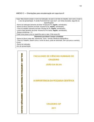 123
ANEXO C — Orientações para encadernação em capa dura II
Capa: Nela deverá constar o nome da Instituição, do autor e do título do trabalho, bem como o local e
o ano da apresentação. A versão final deverá ter capa dura*, com letras douradas, seguindo as
especificações:
- Nome da Instituição (tamanho da fonte 14/caixa ALTA, negrito, centralizado);
- Nome do Aluno (tamanho da fonte 14/caixa ALTA, negrito, centralizado);
- Título do trabalho (tamanho da fonte 16/caixa ALTA, negrito, centralizado);
- Local e data (tamanho da fonte 14/caixa ALTA e baixa, negrito, centralizado).
-Espaço entrelinhas: 1,5.
*Cada curso possui uma cor específica para a capa. (Vide anexo B).
Elementos que devem compor a lombada:
- Nome do Aluno (caixa alta, sobrenome, nome - formato referência bibliográfica);
- Título do Trabalho; (Assim como o nome do aluno, pode ser abreviado, sem que perca o sentido);
-Curso;
- Nome da Instituição;
-Ano de apresentação.
FACULDADE DE CIÊNCIAS HUMANAS DE
CRUZEIRO
JOÃO DA SILVA
A IMPORTÂNCIA DA PESQUISA CIENTÍFICA
CRUZEIRO–SP
2011
 