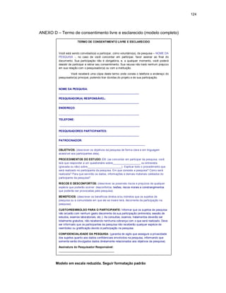 124
ANEXO D – Termo de consentimento livre e esclarecido (modelo completo)
Modelo em escala reduzida. Seguir formatação padrão
TERMO DE CONSENTIMENTO LIVRE E ESCLARECIDO
Você está sendo convidado(a) a participar, como voluntário(a), da pesquisa – NOME DA
PESQUISA -, no caso de você concordar em participar, favor assinar ao final do
documento. Sua participação não é obrigatória, e, a qualquer momento, você poderá
desistir de participar e retirar seu consentimento. Sua recusa não trará nenhum prejuízo
em sua relação com o pesquisador(a) ou com a instituição.
Você receberá uma cópia deste termo onde consta o telefone e endereço do
pesquisador(a) principal, podendo tirar dúvidas do projeto e de sua participação.
NOME DA PESQUISA:
____________________________________________________
PESQUISADOR(A) RESPONSÁVEL:
____________________________________________________
ENDEREÇO:
____________________________________________________
TELEFONE:
____________________________________________________
PESQUISADORES PARTICIPANTES:
____________________________________________________
PATROCINADOR:
________________________________________________________
OBJETIVOS: (descrever os objetivos da pesquisa de forma clara e em linguagem
acessível aos participantes dela).
PROCEDIMENTOS DO ESTUDO: EX: (se concordar em participar da pesquisa, você
terá que responder a um questionário sobre__________________ ou entrevista
(gravada ou não) sobre______________________). Explicar todo o procedimento que
será realizado no participante da pesquisa. Em que consiste a pesquisa? Como será
realizada? Para que servirão os dados, informações e demais materiais coletados do
participante da pesquisa?
RISCOS E DESCONFORTOS: (descrever os possíveis riscos e prejuízos de qualquer
espécie que poderão ocorrer: desconfortos, lesões, riscos morais e constrangimentos
que poderão ser provocadas pela pesquisa).
BENEFÍCIOS: (descrever os benefícios diretos e/ou indiretos que os sujeitos de
pesquisa ou a comunidade em que ele se insere terá, decorrente da participação na
pesquisa).
CUSTO/REEMBOLSO PARA O PARTICIPANTE: Informar que os sujeitos de pesquisa
não arcarão com nenhum gasto decorrente da sua participação (entrevista, sessão de
estudos, exames laboratoriais, etc.). As consultas, exames, tratamentos deverão ser
totalmente gratuitos, não recebendo nenhuma cobrança com o que será realizado. Deve
ser informado que os participantes da pesquisa não receberão qualquer espécie de
reembolso ou gratificação devido à participação na pesquisa.
CONFIDENCIALIDADE DA PESQUISA: (garantia de sigilo que assegure a privacidade
dos sujeitos quanto aos dados confidenciais envolvidos na pesquisa, informando que
somente serão divulgados dados diretamente relacionados aos objetivos da pesquisa).
Assinatura do Pesquisador Responsável:
____________________________________
 