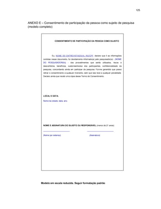 125
ANEXO E – Consentimento de participação da pessoa como sujeito de pesquisa
(modelo completo)
Modelo em escala reduzida. Seguir formatação padrão
CONSENTIMENTO DE PARTICIPAÇÃO DA PESSOA COMO SUJEITO
Eu, NOME DO ENTREVISTADO(A), RG/CPF, declaro que li as informações
contidas nesse documento, fui devidamente informado(a) pelo pesquisador(a) - (NOME
DO PESQUISADOR(A)) - dos procedimentos que serão utilizados, riscos e
desconfortos, benefícios, custo/reembolso dos participantes, confidencialidade da
pesquisa, concordando ainda em participar da pesquisa. Foi-me garantido que posso
retirar o consentimento a qualquer momento, sem que isso leve a qualquer penalidade.
Declaro ainda que recebi uma cópia desse Termo de Consentimento.
LOCAL E DATA:
Nome da cidade, data, ano.
NOME E ASSINATURA DO SUJEITO OU RESPONSÁVEL (menor de 21 anos):
________________________ ________________________
(Nome por extenso) (Assinatura)
 